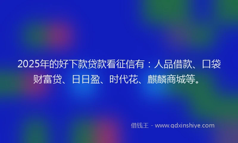 2025年的好下款贷款看征信有：人品借款、口袋财富贷、日日盈、时代花、麒麟商城等。