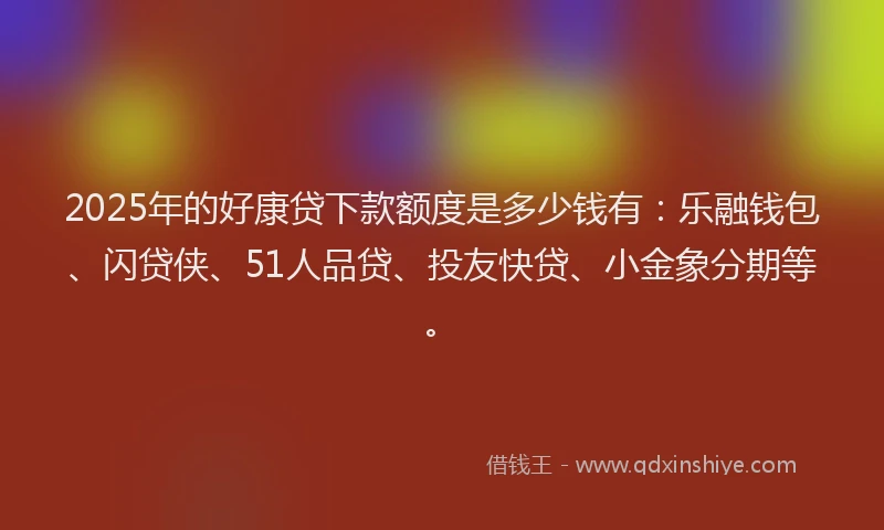 2025年的好康贷下款额度是多少钱有：乐融钱包、闪贷侠、51人品贷、投友快贷、小金象分期等。