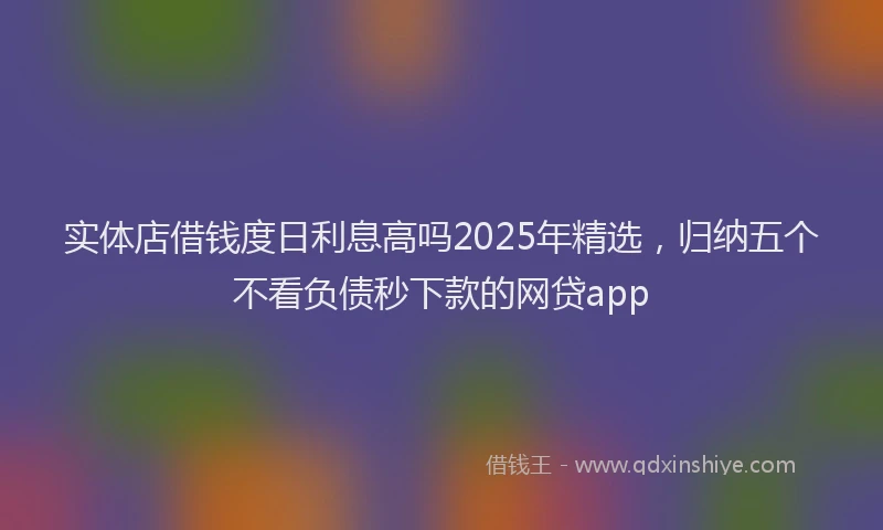 实体店借钱度日利息高吗2025年精选，归纳五个不看负债秒下款的网贷app