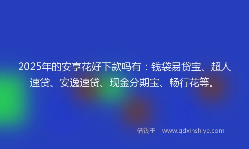 2025年的安享花好下款吗有：钱袋易贷宝、超人速贷、安逸速贷、现金分期宝、畅行花等。