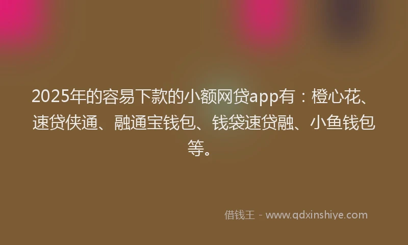 2025年的容易下款的小额网贷app有：橙心花、速贷侠通、融通宝钱包、钱袋速贷融、小鱼钱包等。