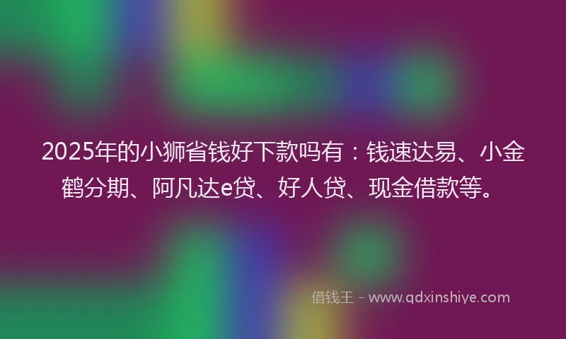 2025年的小狮省钱好下款吗有：钱速达易、小金鹤分期、阿凡达e贷、好人贷、现金借款等。