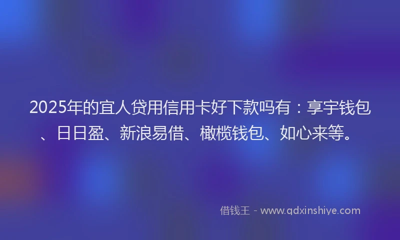 2025年的宜人贷用信用卡好下款吗有：享宇钱包、日日盈、新浪易借、橄榄钱包、如心来等。