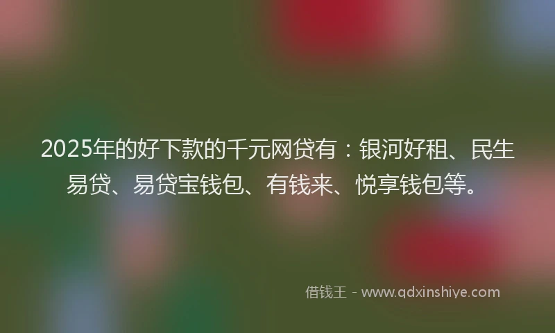 2025年的好下款的千元网贷有：银河好租、民生易贷、易贷宝钱包、有钱来、悦享钱包等。