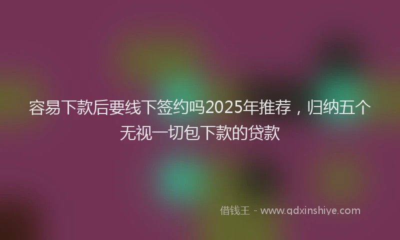 容易下款后要线下签约吗2025年推荐，归纳五个无视一切包下款的贷款