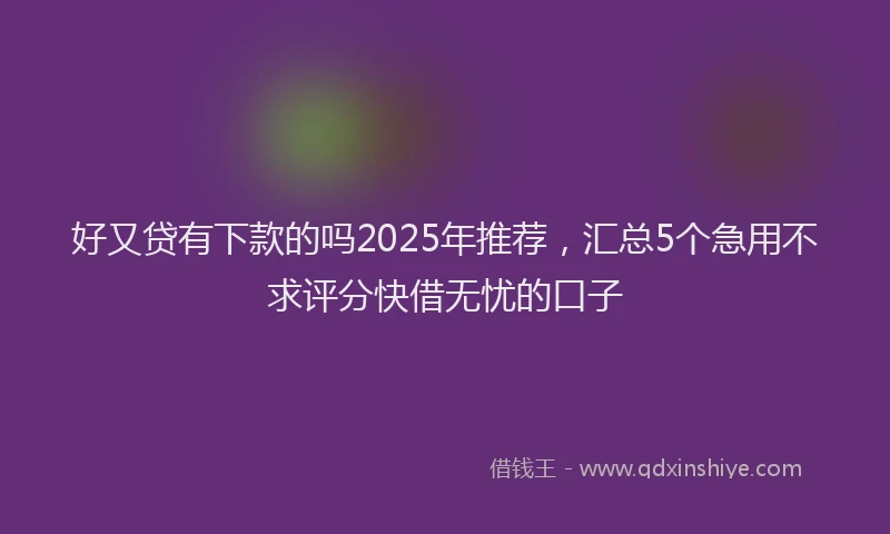 好又贷有下款的吗2025年推荐，汇总5个急用不求评分快借无忧的口子