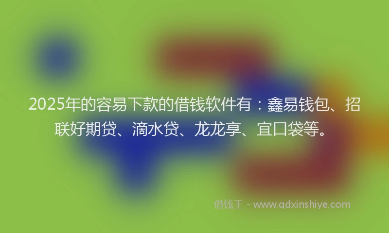 2025年的容易下款的借钱软件有：鑫易钱包、招联好期贷、滴水贷、龙龙享、宜口袋等。