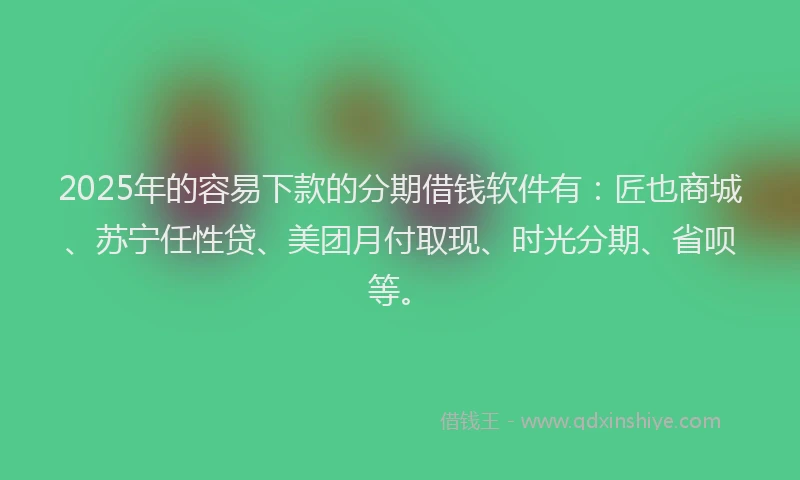 2025年的容易下款的分期借钱软件有：匠也商城、苏宁任性贷、美团月付取现、时光分期、省呗等。
