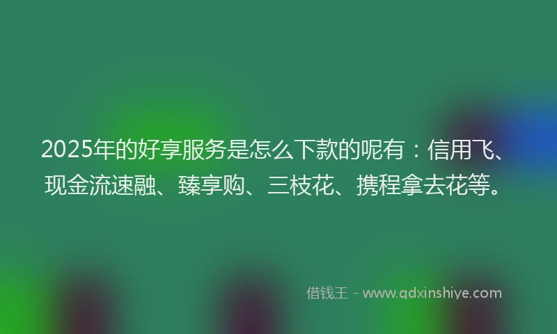 2025年的好享服务是怎么下款的呢有：信用飞、现金流速融、臻享购、三枝花、携程拿去花等。