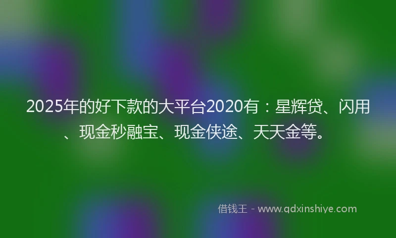 2025年的好下款的大平台2020有：星辉贷、闪用、现金秒融宝、现金侠途、天天金等。