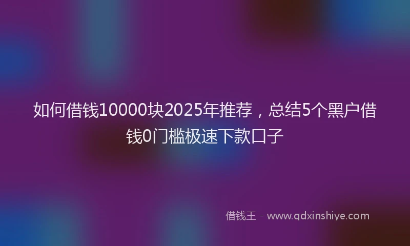 如何借钱10000块2025年推荐，总结5个黑户借钱0门槛极速下款口子