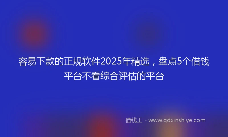 容易下款的正规软件2025年精选，盘点5个借钱平台不看综合评估的平台