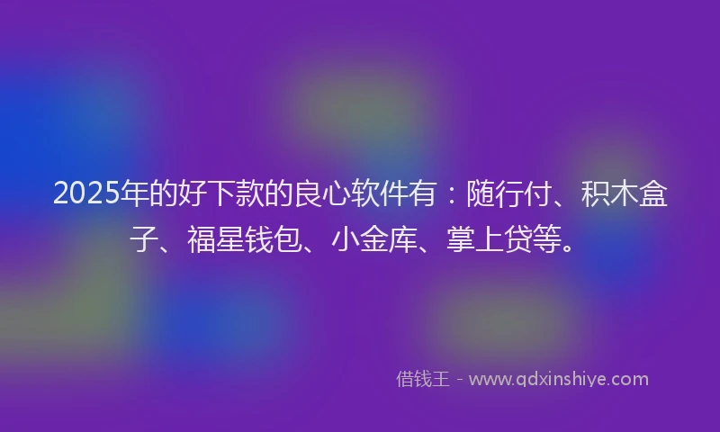 2025年的好下款的良心软件有：随行付、积木盒子、福星钱包、小金库、掌上贷等。