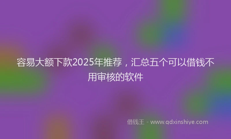 容易大额下款2025年推荐，汇总五个可以借钱不用审核的软件
