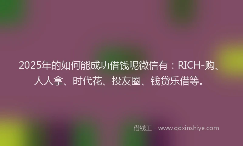2025年的如何能成功借钱呢微信有：RICH-购、人人拿、时代花、投友圈、钱贷乐借等。