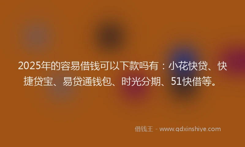 2025年的容易借钱可以下款吗有：小花快贷、快捷贷宝、易贷通钱包、时光分期、51快借等。