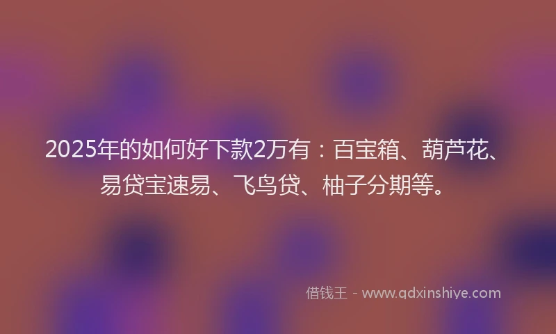 2025年的如何好下款2万有：百宝箱、葫芦花、易贷宝速易、飞鸟贷、柚子分期等。