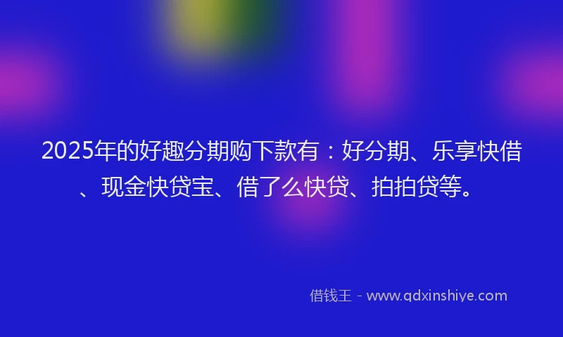 2025年的好趣分期购下款有：好分期、乐享快借、现金快贷宝、借了么快贷、拍拍贷等。