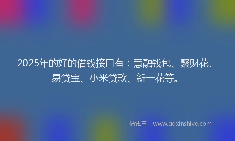 2025年的好的借钱接口有：慧融钱包、聚财花、易贷宝、小米贷款、新一花等。
