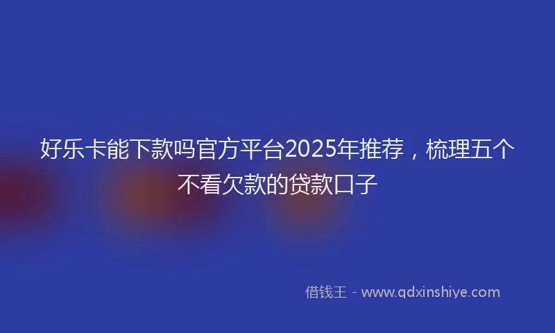 好乐卡能下款吗官方平台2025年推荐，梳理五个不看欠款的贷款口子