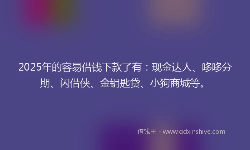 2025年的容易借钱下款了有：现金达人、哆哆分期、闪借侠、金钥匙贷、小狗商城等。
