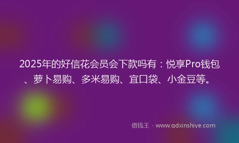 2025年的好信花会员会下款吗有：悦享Pro钱包、萝卜易购、多米易购、宜口袋、小金豆等。