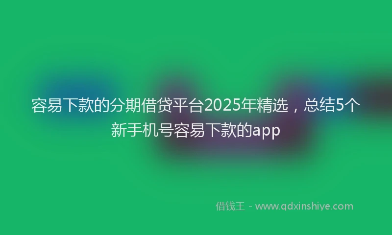 容易下款的分期借贷平台2025年精选,总结5个新手机号容易下款的app