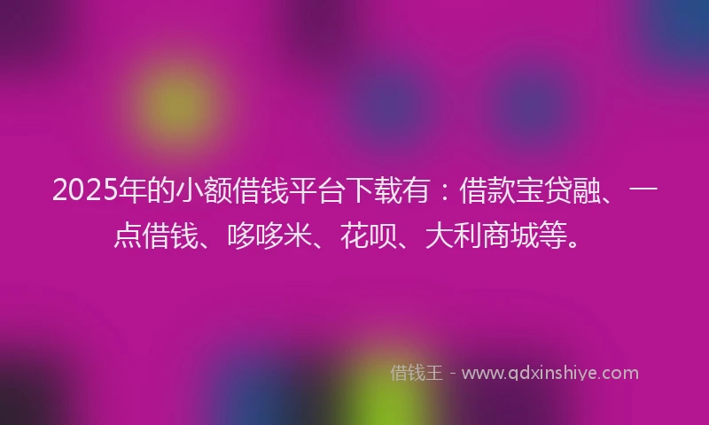 2025年的小额借钱平台下载有：借款宝贷融、一点借钱、哆哆米、花呗、大利商城等。