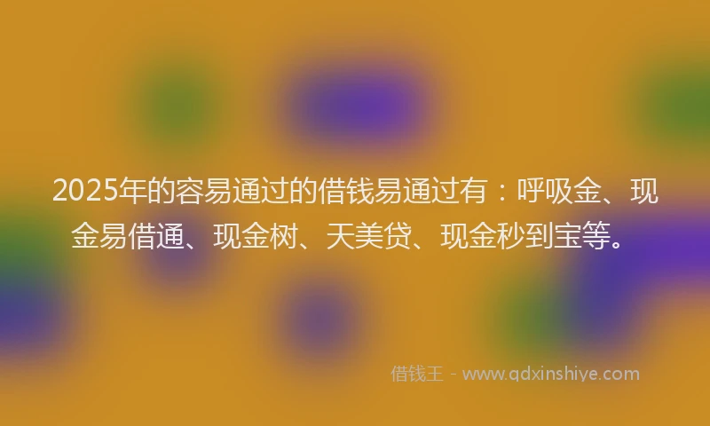 2025年的容易通过的借钱易通过有：呼吸金、现金易借通、现金树、天美贷、现金秒到宝等。