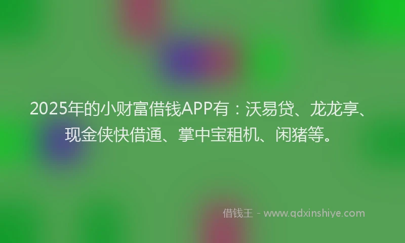 2025年的小财富借钱APP有：沃易贷、龙龙享、现金侠快借通、掌中宝租机、闲猪等。