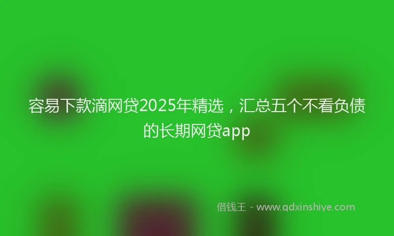 容易下款滴网贷2025年精选，汇总五个不看负债的长期网贷app