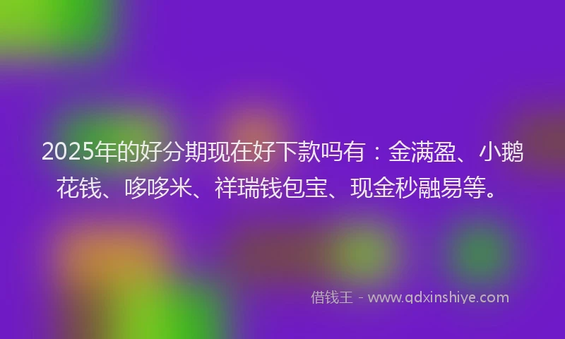 2025年的好分期现在好下款吗有：金满盈、小鹅花钱、哆哆米、祥瑞钱包宝、现金秒融易等。