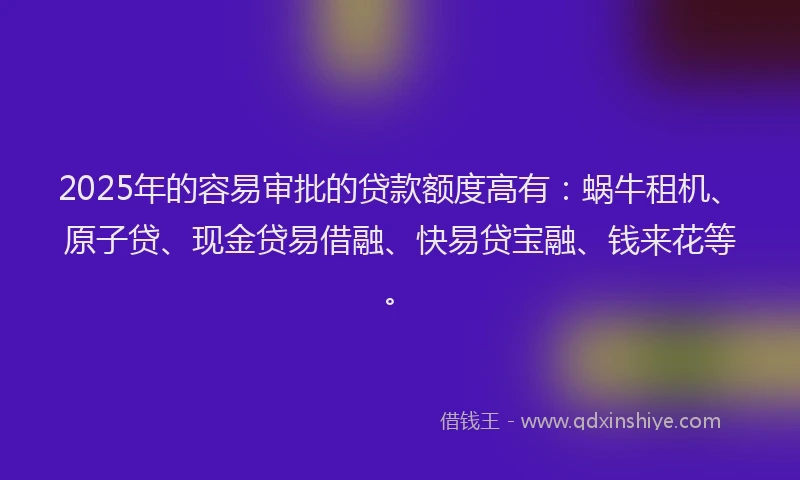 2025年的容易审批的贷款额度高有：蜗牛租机、原子贷、现金贷易借融、快易贷宝融、钱来花等。