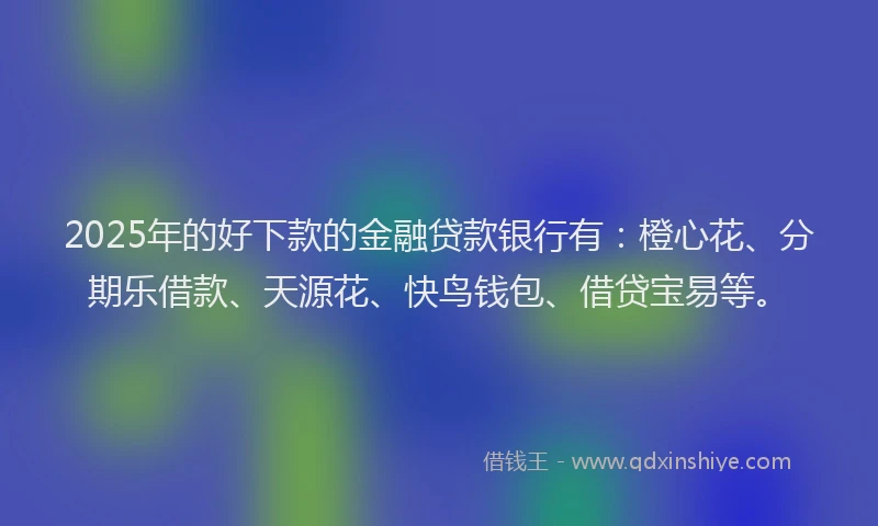 2025年的好下款的金融贷款银行有：橙心花、分期乐借款、天源花、快鸟钱包、借贷宝易等。