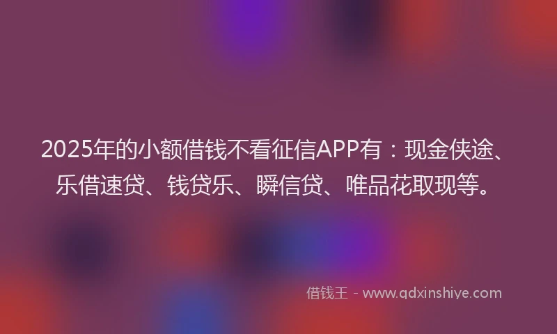 2025年的小额借钱不看征信APP有：现金侠途、乐借速贷、钱贷乐、瞬信贷、唯品花取现等。