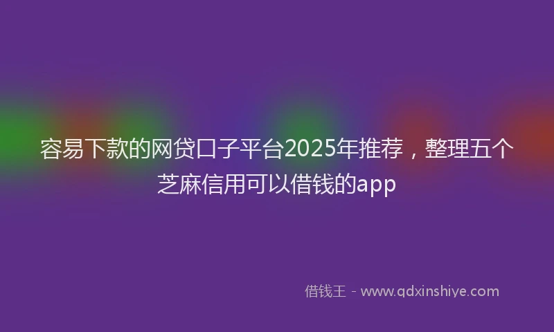 容易下款的网贷口子平台2025年推荐，整理五个芝麻信用可以借钱的app