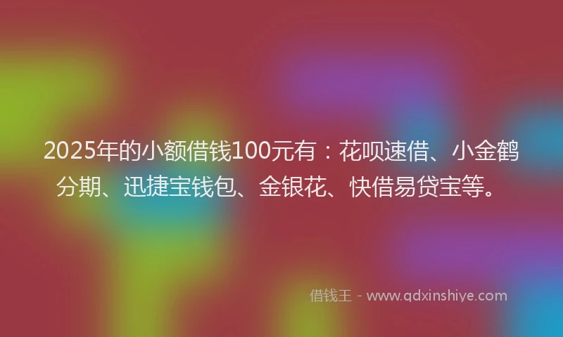 2025年的小额借钱100元有：花呗速借、小金鹤分期、迅捷宝钱包、金银花、快借易贷宝等。