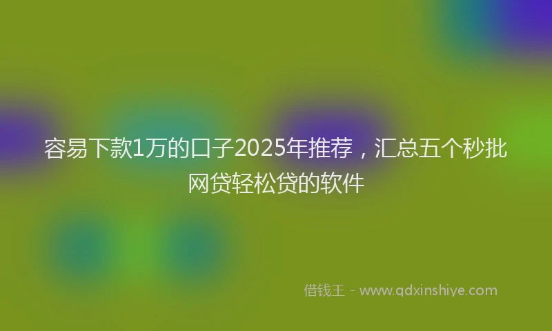 容易下款1万的口子2025年推荐，汇总五个秒批网贷轻松贷的软件