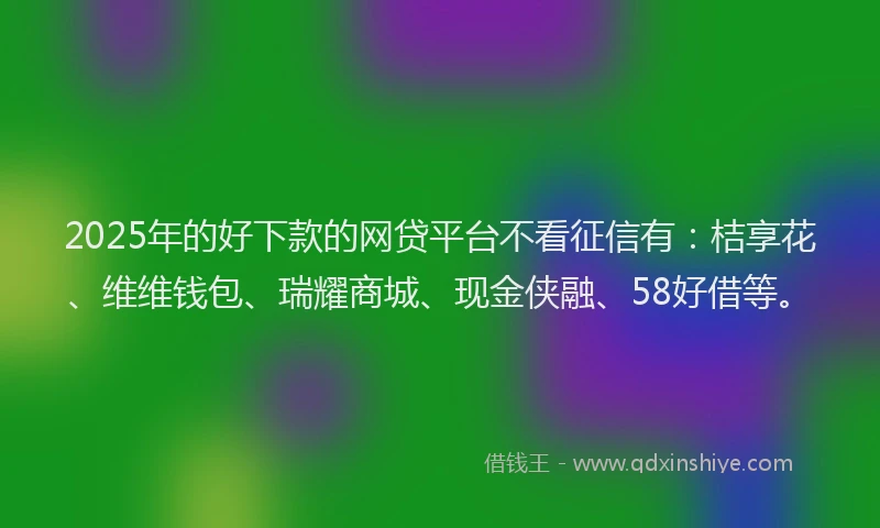 2025年的好下款的网贷平台不看征信有：桔享花、维维钱包、瑞耀商城、现金侠融、58好借等。
