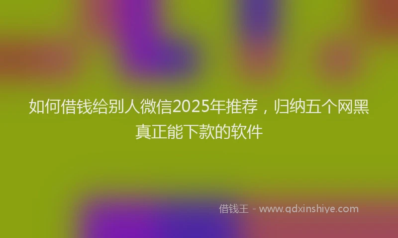 如何借钱给别人微信2025年推荐，归纳五个网黑真正能下款的软件