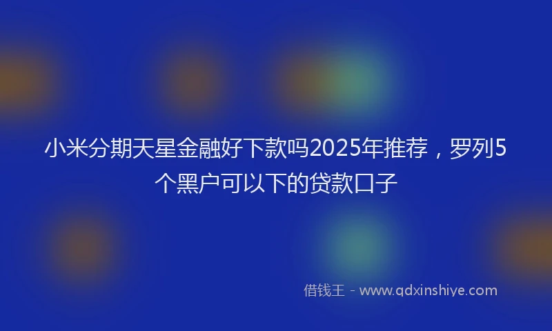 小米分期天星金融好下款吗2025年推荐，罗列5个黑户可以下的贷款口子