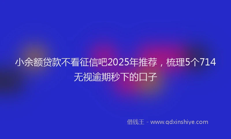 小余额贷款不看征信吧2025年推荐，梳理5个714无视逾期秒下的口子