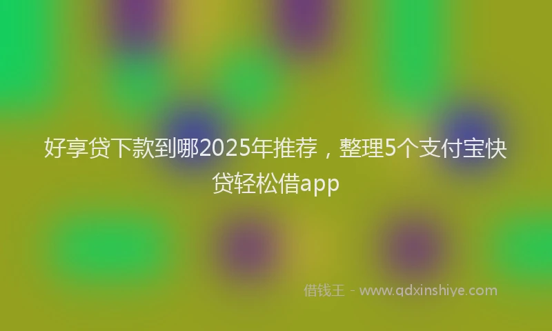 好享贷下款到哪2025年推荐，整理5个支付宝快贷轻松借app