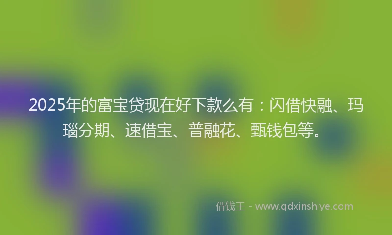 2025年的富宝贷现在好下款么有：闪借快融、玛瑙分期、速借宝、普融花、甄钱包等。