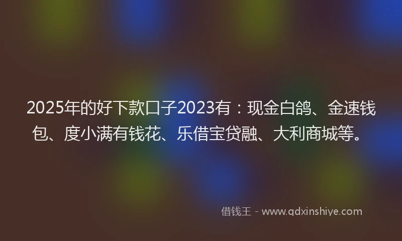 2025年的好下款口子2023有：现金白鸽、金速钱包、度小满有钱花、乐借宝贷融、大利商城等。