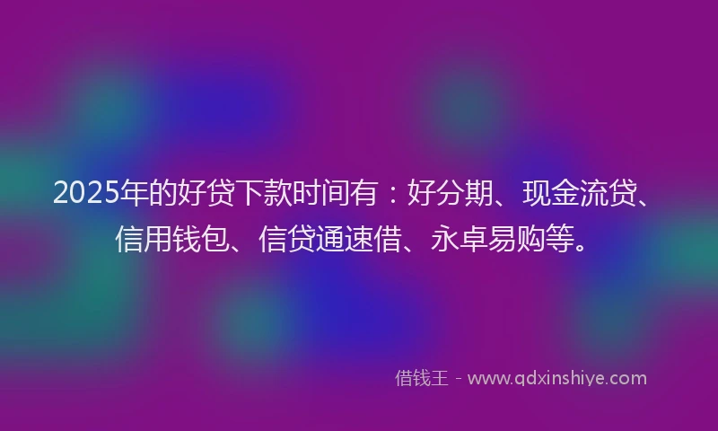 2025年的好贷下款时间有：好分期、现金流贷、信用钱包、信贷通速借、永卓易购等。