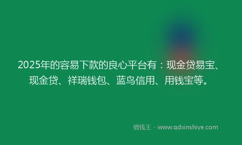 2025年的容易下款的良心平台有：现金贷易宝、现金贷、祥瑞钱包、蓝鸟信用、用钱宝等。