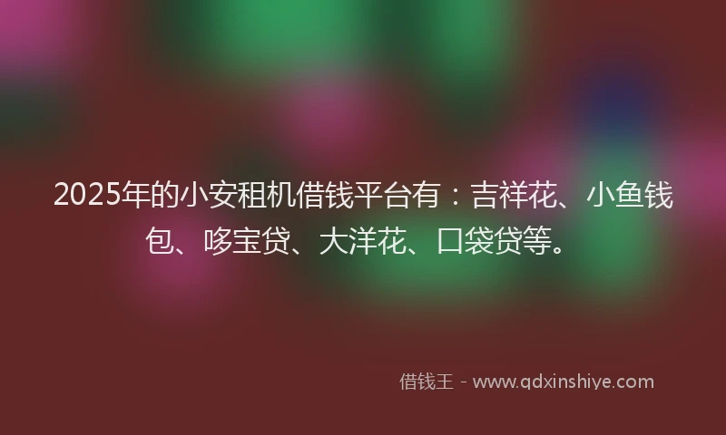 2025年的小安租机借钱平台有：吉祥花、小鱼钱包、哆宝贷、大洋花、口袋贷等。