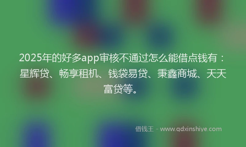 2025年的好多app审核不通过怎么能借点钱有：星辉贷、畅享租机、钱袋易贷、秉鑫商城、天天富贷等。
