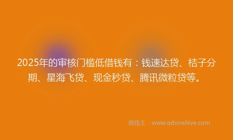 2025年的审核门槛低借钱有：钱速达贷、桔子分期、星海飞贷、现金秒贷、腾讯微粒贷等。